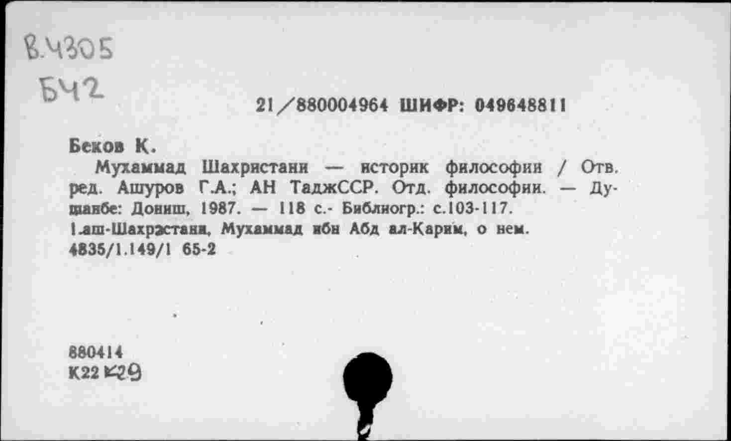 ﻿й.чгоЕ
ьчг
21/880004964 ШИФР: 049648811
Беков К.
Мухаммад Шахристани — историк философии / Отв. ред. Ашуров Г .А.; АН ТаджССР. Отд. философии. — Душанбе: Дониш, 1987. — 118 с.- Бяблиогр.: с. 103-II7.
I лш-Шахрэстанн, Мухаммад ибн Абд ал-Карим, о нем.
4835/1.149/1 65-2
880414 К22 *49